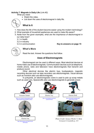 11
Activity 7: Magnets in Daily Life (Link #2)
What you need:
 Watch the video.
 List down the uses of electromagnet in daily life.
What Is It
1. How does the life of the student become easier using the modern technology?
2. What example of household appliances are used to make life easier?
3. Aside from the given examples, what are the importance of electromagnet in
our daily lives?
3.1 in health
3.2 in industry
3.3 in communication Key to answers on page 15
What’s More
Read the text. Answer the questions that follow.
Uses of Electromagnets
Electromagnet can be used in different ways. Most electrical devices at
home make use of electromagnets. Communication devices such as telephone,
mobile phone, radio and television have electromagnets that transmit and
produce sound.
Other electrical devices like electric toys, loudspeakers, magnetic
recording devices such as tape recorders use electromagnets. Visual devices
such as monitors also use electromagnets.
In junkyards, an electromagnetic crane is used to pick up scrap metals
such as used cars. Spacecrafts also use electromagnets to generate power.
12
Vacuum Cleaner
https://www.amazon.in/Inalsa-Spruce-1200-
Watt-Vacuum-Cleaner/dp/B07C1C5BLV
Electric Toy
https://www.aliexpress.com/item/3
2362034709.html
Electric Drill
http://wiki.dtonline.org/index.php/P
ortable_Electric_Drills
Electric Fan
https://ph.priceprice.com/Asahi-PF-620-
26587/specs/
Photo Credit: Science Works! 5, Myla
Corazon S. Casinillo p. 211
 