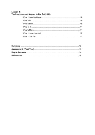 Lesson 4:
The Importance of Magnet in Our Daily Life
What I Need to Know ....................................................................... 10
What’s In ....................................................................................... 10
What’s New...................................................................................... 10
What Is It ......................................................................................... 11
What’s More .................................................................................... 11
What I Have Learned ...................................................................... 12
What I Can Do ................................................................................. 12
Summary ........................................................................................................... 12
Assessment: (Post-Test).................................................................................. 13
Key to Answers................................................................................................. 14
References ........................................................................................................ 16
 