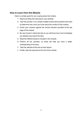 ii
How to Learn from this Module
Here’s a simple guide for you in going about the module:
1. Read and follow the instructions very carefully
2. Take the pre-test. It is a simple multiple-choice test provided at the start
to determine how much you know about the content of this module.
3. Check your answers against the correct answers provided at the last
page of the module.
4. Be very honest in taking the test so you will know how much knowledge
you already have about the topic.
5. Read the different lessons included in this module.
6. Perform all the activities, as these will help you have a better
understanding of the topic.
7. Take the self-test at the end of each lesson.
8. Finally, take the post-test at the end of the module
 