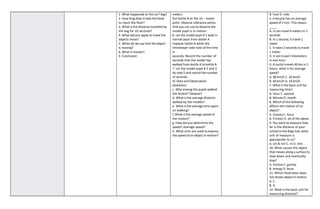1. What happened to the car? bag?
2. How long does it take the book
to reach the floor?
3. What is the distance travelled by
the bag for 10 seconds?
4. What did you apply to make the
objects move?
5. When do we say that the object
is moving?
6. What is motion?
X. Conclusion:
meters.
Put bottle B at the 10 – meter
point. Observe reference points
that you can use to observe the
model pupil is in motion.
6. Let the model pupil # 1 walk in
normal pace from bottle A
towards bottle B while the
timekeeper take note of the time
in
seconds. Record the number of
seconds that the model has
walked from bottle A to bottle B.
7. Let the model pupil # 2 and 3
do step 5 and record the number
of seconds.
IX. Data and Observation
Questions:
c. Who among the pupils walked
the fastest? Slowest?
d. What is the average distance
walked by the models?
e. What is the average time spent
un walking?
f. What is the average speed of
the motion?
g. How did you determine the
speed? Average speed?
h. What units are used to express
the speed of an object in motion?
B. Foot D. mile
5. A bicycle has an average
speed of 2 m/s. This means
.
A. It can travel 4 meters in 2
seconds
B. In 1 second, it travel 1
meter
C. It takes 2 seconds to travel
1 meter
D. It can travel 2 kilometers
in one hour
6. A cyclist travels 40 km in 2
hours, what is his average
speed?
A. 80 km/h C. 20 km/h
B. 60 km/h D. 10 km/h
7. What is the basic unit for
measuring time?
A. Hour C. second
B. Minute D. month
8. Which of the following
affects the motion of an
object?
A. Gravity C. force
B. Friction D. all of the above
9. You want to measure how
far is the distance of your
school to the Brgy hall, what
unit of measure is
appropriate to us?
A. cm B. km C. m D. mm
10. What causes the object
that moves along a surface to
slow down and eventually
stop?
A. friction C. gravity
B. energy D. force
11. Which illustration does
not shows object in motion
A. C.
B. D.
12. What is the basic unit for
measuring distance?
 