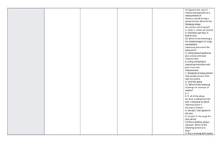 19. Speed is the rate of
motion and expresses as a
measurement of
distance moved during a
period of time. Which of the
following shows
the correct unit of speed?
A. meter C. meter per second
B. kilometers per hour D.
both B and c
20. Which of the following is
the disadvantage/s of using
nonstandard
measuring instrument like
body parts?
A. Using measuring devices
give precise and exact
measurement.
B. Using nonstandard
measuring instrument will
give inaccurate
measurement.
C. Standards of measurement
help people process their
data accurately.
D. all of the above
21. Which of the following
drawings are example of
motion?
A. C.
B. D. all of the above
22. A car is sailing from the
port. Compared to which
reference point is
the ship in motion?
A. the sea C. the captain of
the ship
B. the port D. the cargo the
ship carries
23. Riza is walking along a
sidewalk. Which of the
following sentence is
true?
A. Riza is moving with respect
 