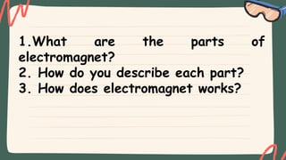 1.What are the parts of
electromagnet?
2. How do you describe each part?
3. How does electromagnet works?
 