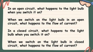 In an open circuit, what happens to the light bulb
when you switch it on?
When we switch on the light bulb in an open
circuit, what happens to the flow of current?
In a closed circuit, what happens to the light
bulb when you switch it on?
When we switch on the light bulb in closed
circuit, what happens to the flow of current?
 