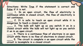 Directions: Write True if the statement is correct and
False if it is not.
____ 1. In an open circuit, the flow of electricity is
continuous while in closed circuit, the flow of electricity is
not continuous.
____ 2. It is safe to touch an open circuit while it is
dangerous to touch a closed circuit.
____ 3. The bulb will light up as you switch it on in a
closed circuit while the bulb will not light up as you switch
it on in an open circuit.
____ 4. There is a continuous flow of electrons in an open
circuit while there is no flow of electrons in closed circuit.
____ 5. The circuit is complete n an open circuit while the
circuit is incomplete in a closed circuit.
 