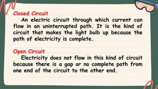 Closed Circuit
An electric circuit through which current can
flow in an uninterrupted path. It is the kind of
circuit that makes the light bulb up because the
path of electricity is complete.
Open Circuit
Electricity does not flow in this kind of circuit
because there is a gap or no complete path from
one end of the circuit to the other end.
 