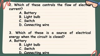2. Which of these controls the flow of electric
current?
A. Battery
B. Light bulb
C. Switch
D. Connecting wire
3. Which of these is a source of electrical
energy when the circuit is closed?
A. Battery
B. Light bulb
C. Switch
D. Connecting wire
 