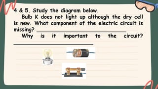 4 & 5. Study the diagram below.
Bulb K does not light up although the dry cell
is new. What component of the electric circuit is
missing? ___________________________
Why is it important to the circuit?
________________________
 