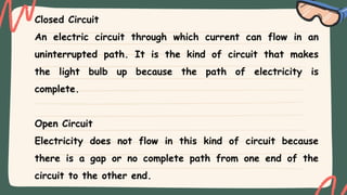Closed Circuit
An electric circuit through which current can flow in an
uninterrupted path. It is the kind of circuit that makes
the light bulb up because the path of electricity is
complete.
Open Circuit
Electricity does not flow in this kind of circuit because
there is a gap or no complete path from one end of the
circuit to the other end.
 