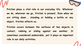Friction plays a vital role in our everyday life. Whatever
we do, wherever we go, friction is present. Even when we
are sitting down , standing or holding a bottle or any
object, friction affects us.
Friction occurs between the surfaces of two objects in
contact, rubbing or sliding against one another. It
sometimes considered undesirable, yet it plays an important
role in our daily activities.
 