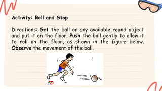 Activity: Roll and Stop
Directions: Get the ball or any available round object
and put it on the floor. Push the ball gently to allow it
to roll on the floor, as shown in the figure below.
Observe the movement of the ball.
 
