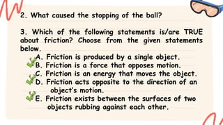 2. What caused the stopping of the ball?
3. Which of the following statements is/are TRUE
about friction? Choose from the given statements
below.
A. Friction is produced by a single object.
B. Friction is a force that opposes motion.
C. Friction is an energy that moves the object.
D. Friction acts opposite to the direction of an
object’s motion.
E. Friction exists between the surfaces of two
objects rubbing against each other.
 