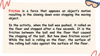 Friction is a force that opposes an object’s motion
resulting in the slowing down even stopping the moving
object.
In the activity, when the ball was pushed, it rolled on
the floor and stopped after a few seconds. It is the
friction between the ball and the floor that caused
the stopping of the ball. But how does friction occur?
While the ball is rolling on the floor, the surface of
the rolling ball rubs against the surface of the floor.
 