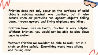Friction does not only occur on the surfaces of solid
objects rubbing against one another, but it also
occurs when air particles rub against objects falling
down, thrown upward and flying airplanes and kites.
Friction have uses on Earth, friction is very helpful.
Without friction, you would not be able to slow down
once in motion.
Without friction we wouldn’t be able to walk, sit in a
chair or drive safely. Everything would keep sliding
and falling over.
 