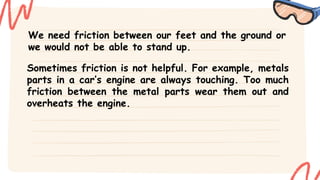 We need friction between our feet and the ground or
we would not be able to stand up.
Sometimes friction is not helpful. For example, metals
parts in a car’s engine are always touching. Too much
friction between the metal parts wear them out and
overheats the engine.
 