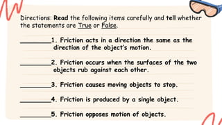 Directions: Read the following items carefully and tell whether
the statements are True or False.
________1. Friction acts in a direction the same as the
direction of the object’s motion.
________2. Friction occurs when the surfaces of the two
objects rub against each other.
________3. Friction causes moving objects to stop.
________4. Friction is produced by a single object.
________5. Friction opposes motion of objects.
 