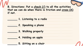 B. Directions: Put a check (/) to all the activities
that we can do when there is friction and cross (X)
if not.
______ 1. Listening to a radio
______ 2. Speaking a phone
______ 3. Walking properly
______ 4. Holding an apple
______ 5. Sitting on a chair
 