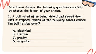 Directions: Answer the following questions carefully
by choose the letter of your choice.
1. A ball rolled after being kicked and slowed down
until it stopped. Which of the following forces caused
the ball to slow down?
A. electrical
B. friction
C. gravity
D. magnetic
 