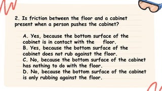 2. Is friction between the floor and a cabinet
present when a person pushes the cabinet?
A. Yes, because the bottom surface of the
cabinet is in contact with the floor.
B. Yes, because the bottom surface of the
cabinet does not rub against the floor.
C. No, because the bottom surface of the cabinet
has nothing to do with the floor.
D. No, because the bottom surface of the cabinet
is only rubbing against the floor.
 