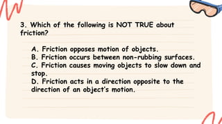 3. Which of the following is NOT TRUE about
friction?
A. Friction opposes motion of objects.
B. Friction occurs between non-rubbing surfaces.
C. Friction causes moving objects to slow down and
stop.
D. Friction acts in a direction opposite to the
direction of an object’s motion.
 