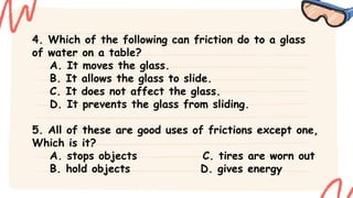 4. Which of the following can friction do to a glass
of water on a table?
A. It moves the glass.
B. It allows the glass to slide.
C. It does not affect the glass.
D. It prevents the glass from sliding.
5. All of these are good uses of frictions except one,
Which is it?
A. stops objects C. tires are worn out
B. hold objects D. gives energy
 
