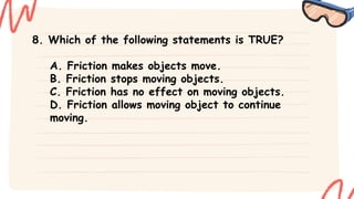 8. Which of the following statements is TRUE?
A. Friction makes objects move.
B. Friction stops moving objects.
C. Friction has no effect on moving objects.
D. Friction allows moving object to continue
moving.
 