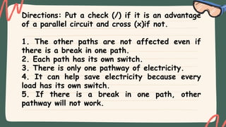 Directions: Put a check (/) if it is an advantage
of a parallel circuit and cross (x)if not.
1. The other paths are not affected even if
there is a break in one path.
2. Each path has its own switch.
3. There is only one pathway of electricity.
4. It can help save electricity because every
load has its own switch.
5. If there is a break in one path, other
pathway will not work.
 