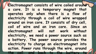 Electromagnet consists of wire coiled around
a core. It is a temporary magnet that
operates only when there is a flow of
electricity through a coil of wire wrapped
around an iron core. It consists of dry cell,
coil of wire and an iron core. Since an
electromagnet will not work without
electricity, we need a power source such as
a battery. The power source provides the
electricity to charge an electromagnet into
action. Power runs through the wire, around
the coil, and back to the battery to
 