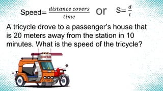 Speed=
𝑑𝑖𝑠𝑡𝑎𝑛𝑐𝑒 𝑐𝑜𝑣𝑒𝑟𝑠
𝑡𝑖𝑚𝑒
or S=
𝑑
𝑡
A tricycle drove to a passenger’s house that
is 20 meters away from the station in 10
minutes. What is the speed of the tricycle?
 