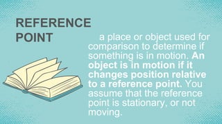 REFERENCE
POINT a place or object used for
comparison to determine if
something is in motion. An
object is in motion if it
changes position relative
to a reference point. You
assume that the reference
point is stationary, or not
moving.
 