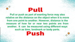 Pull or push as part of exerting force may also
relative on the distance on the object when it is move
from one point to another. However, distance is the
measure of how far or near two points are from
another. It can be measured using different ways
such as time, landmark or body parts.
 