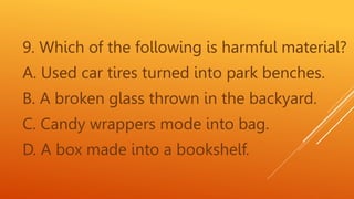 9. Which of the following is harmful material?
A. Used car tires turned into park benches.
B. A broken glass thrown in the backyard.
C. Candy wrappers mode into bag.
D. A box made into a bookshelf.
 