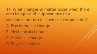 11. What changes in matter occur when there
are changes in the appearance of a
substance but not its chemical composition?
A. Psychological change
B. Mechanical change
C. Chemical change
D. Physical change
 