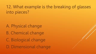 12. What example is the breaking of glasses
into pieces?
A. Physical change
B. Chemical change
C. Biological change
D. Dimensional change
 