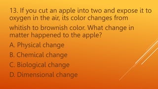 13. If you cut an apple into two and expose it to
oxygen in the air, its color changes from
whitish to brownish color. What change in
matter happened to the apple?
A. Physical change
B. Chemical change
C. Biological change
D. Dimensional change
 