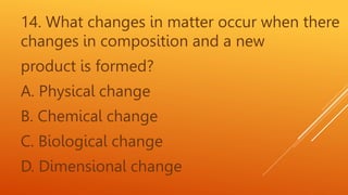14. What changes in matter occur when there
changes in composition and a new
product is formed?
A. Physical change
B. Chemical change
C. Biological change
D. Dimensional change
 