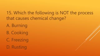 15. Which the following is NOT the process
that causes chemical change?
A. Burning
B. Cooking
C. Freezing
D. Rusting
 