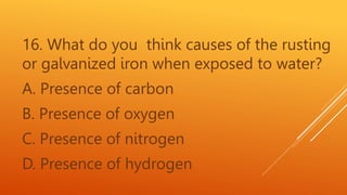 16. What do you think causes of the rusting
or galvanized iron when exposed to water?
A. Presence of carbon
B. Presence of oxygen
C. Presence of nitrogen
D. Presence of hydrogen
 