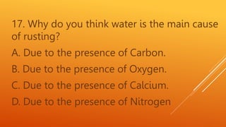 17. Why do you think water is the main cause
of rusting?
A. Due to the presence of Carbon.
B. Due to the presence of Oxygen.
C. Due to the presence of Calcium.
D. Due to the presence of Nitrogen
 