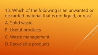 18. Which of the following is an unwanted or
discarded material that is not liquid, or gas?
A. Solid waste
B. Useful products
C. Waste management
D. Recyclable products
 