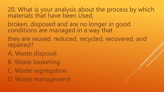 20. What is your analysis about the process by which
materials that have been Used,
broken, disposed and are no longer in good
conditions are managed in a way that
they are reused. reduced, recycled, recovered, and
repaired?
A. Waste disposal
B. Waste basketing
C. Waste segregation
D. Waste management
 