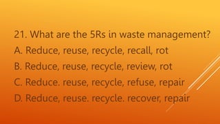 21. What are the 5Rs in waste management?
A. Reduce, reuse, recycle, recall, rot
B. Reduce, reuse, recycle, review, rot
C. Reduce. reuse, recycle, refuse, repair
D. Reduce, reuse. recycle. recover, repair
 