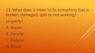 23. What does it mean to fix something that is
broken, damaged, split or not working?
property?
A. Repair
B. Recycle
C. Reduce
D. Reuse
 