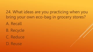 24. What ideas are you practicing when you
bring your own eco-bag in grocery stores?
A. Recall
B. Recycle
C. Reduce
D. Reuse
 