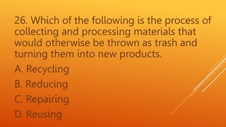 26. Which of the following is the process of
collecting and processing materials that
would otherwise be thrown as trash and
turning them into new products.
A. Recycling
B. Reducing
C. Repairing
D. Reusing
 