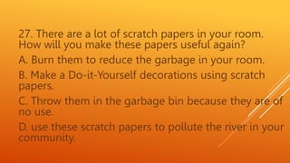 27. There are a lot of scratch papers in your room.
How will you make these papers useful again?
A. Burn them to reduce the garbage in your room.
B. Make a Do-it-Yourself decorations using scratch
papers.
C. Throw them in the garbage bin because they are of
no use.
D. use these scratch papers to pollute the river in your
community.
 