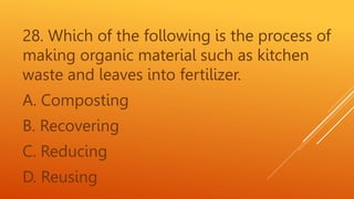 28. Which of the following is the process of
making organic material such as kitchen
waste and leaves into fertilizer.
A. Composting
B. Recovering
C. Reducing
D. Reusing
 
