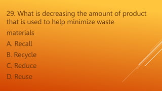 29. What is decreasing the amount of product
that is used to help minimize waste
materials
A. Recall
B. Recycle
C. Reduce
D. Reuse
 