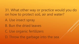 31. What other way or practice would you do
on how to protect soil, air and water?
A. Use insect spray
B. Bun the dried leaves
C. Use organic fertilizers
D. Throw the garbage into the sea
 