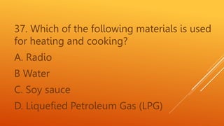 37. Which of the following materials is used
for heating and cooking?
A. Radio
B Water
C. Soy sauce
D. Liquefied Petroleum Gas (LPG)
 