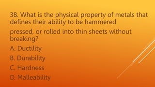 38. What is the physical property of metals that
defines their ability to be hammered
pressed, or rolled into thin sheets without
breaking?
A. Ductility
B. Durability
C. Hardness
D. Malleability
 